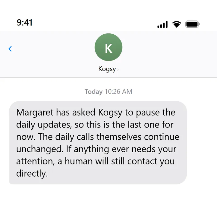 Text message from Kogsy: Margaret has asked Kogsy to pause the daily updates, so this is the last one for now. The daily calls continue unchanged. If anything needs your attention, a human will still contact you directly.